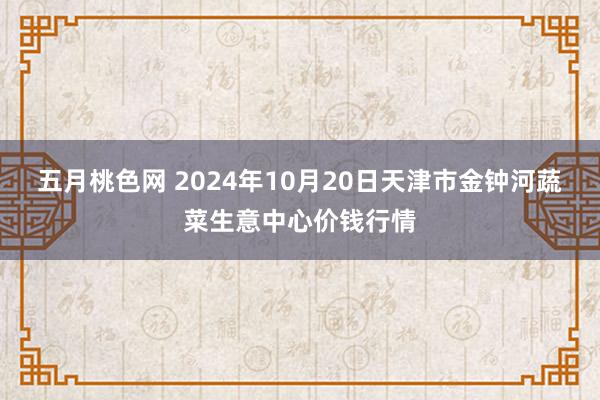 五月桃色网 2024年10月20日天津市金钟河蔬菜生意中心价钱行情