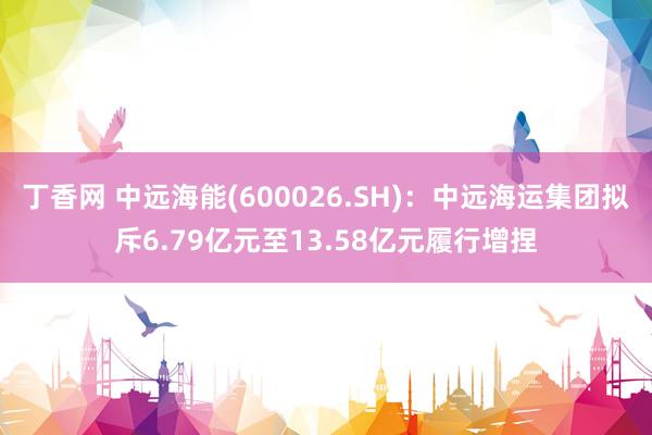 丁香网 中远海能(600026.SH)：中远海运集团拟斥6.79亿元至13.58亿元履行增捏