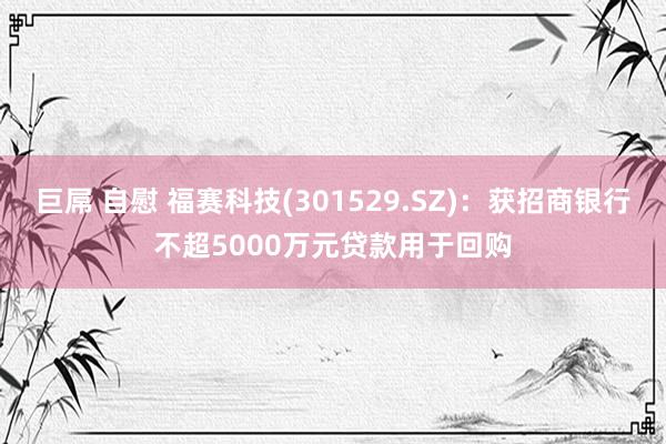 巨屌 自慰 福赛科技(301529.SZ)：获招商银行不超5000万元贷款用于回购