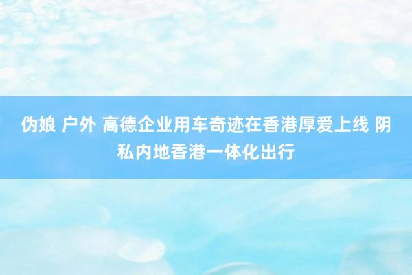 伪娘 户外 高德企业用车奇迹在香港厚爱上线 阴私内地香港一体化出行