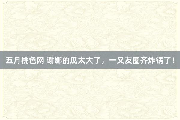 五月桃色网 谢娜的瓜太大了，一又友圈齐炸锅了！