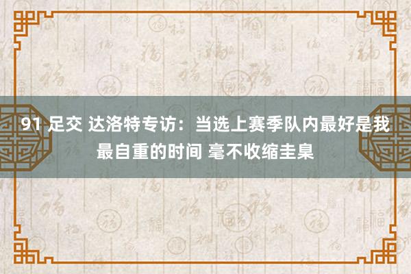 91 足交 达洛特专访：当选上赛季队内最好是我最自重的时间 毫不收缩圭臬