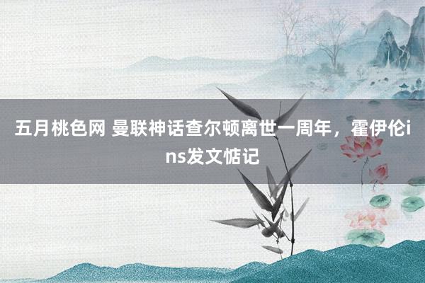 五月桃色网 曼联神话查尔顿离世一周年，霍伊伦ins发文惦记