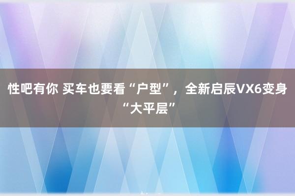 性吧有你 买车也要看“户型”，全新启辰VX6变身“大平层”