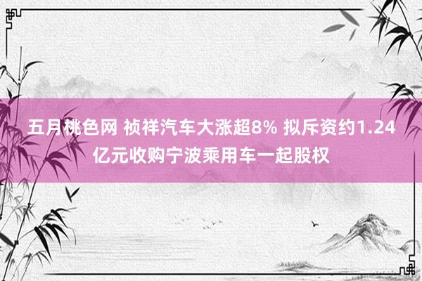 五月桃色网 祯祥汽车大涨超8% 拟斥资约1.24亿元收购宁波乘用车一起股权