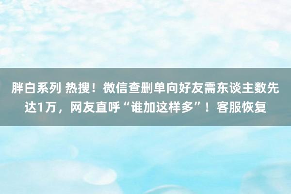 胖白系列 热搜！微信查删单向好友需东谈主数先达1万，网友直呼“谁加这样多”！客服恢复