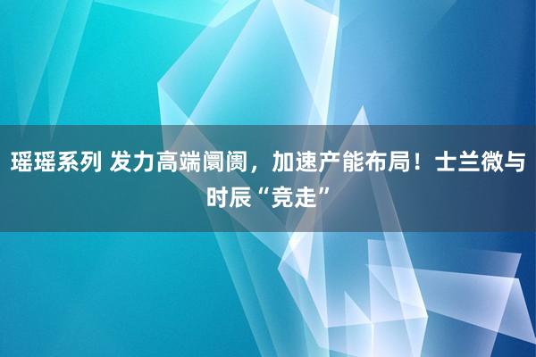 瑶瑶系列 发力高端阛阓，加速产能布局！士兰微与时辰“竞走”