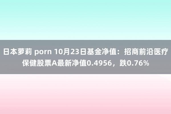 日本萝莉 porn 10月23日基金净值：招商前沿医疗保健股票A最新净值0.4956，跌0.76%