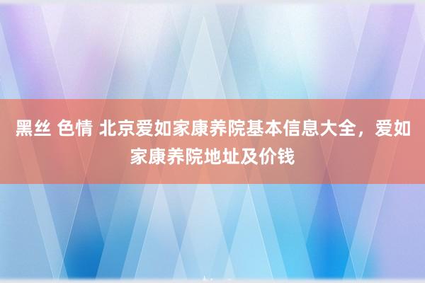 黑丝 色情 北京爱如家康养院基本信息大全，爱如家康养院地址及价钱