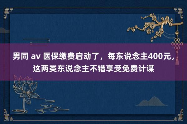 男同 av 医保缴费启动了，每东说念主400元，这两类东说念主不错享受免费计谋