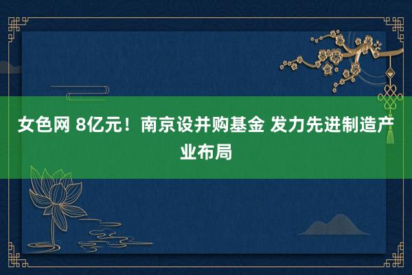 女色网 8亿元！南京设并购基金 发力先进制造产业布局