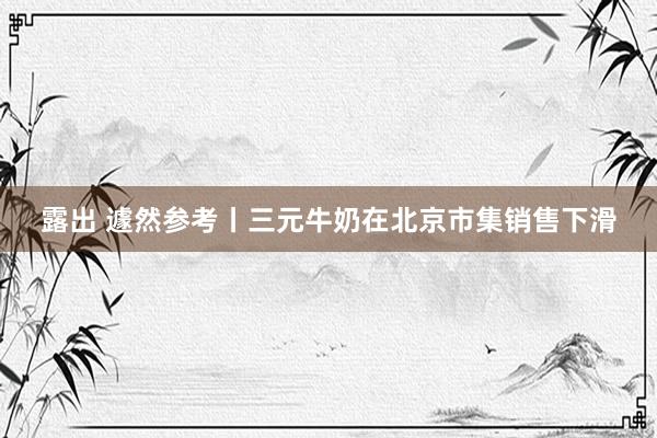 露出 遽然参考丨三元牛奶在北京市集销售下滑