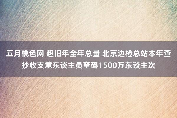 五月桃色网 超旧年全年总量 北京边检总站本年查抄收支境东谈主员窒碍1500万东谈主次