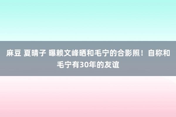 麻豆 夏晴子 曝赖文峰晒和毛宁的合影照！自称和毛宁有30年的友谊