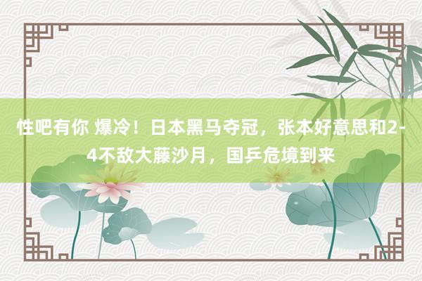 性吧有你 爆冷！日本黑马夺冠，张本好意思和2-4不敌大藤沙月，国乒危境到来