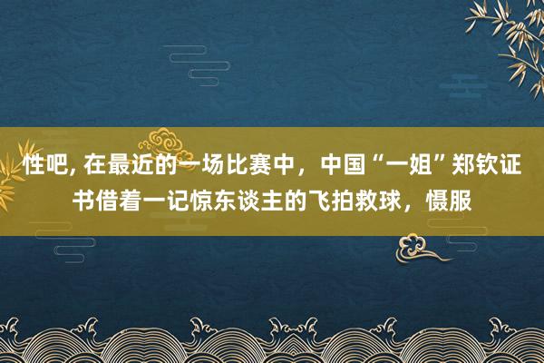 性吧， 在最近的一场比赛中，中国“一姐”郑钦证书借着一记惊东谈主的飞拍救球，慑服