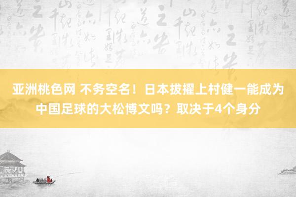 亚洲桃色网 不务空名！日本拔擢上村健一能成为中国足球的大松博文吗？取决于4个身分