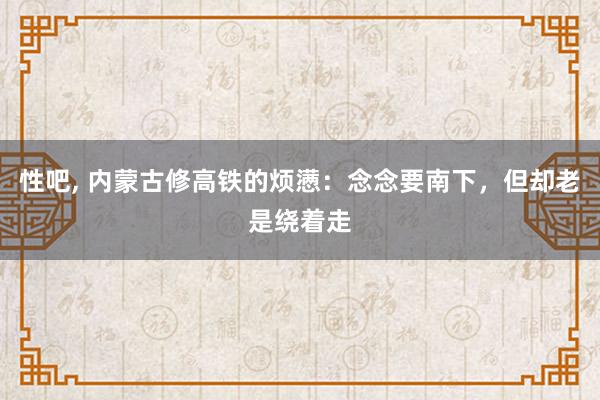 性吧， 内蒙古修高铁的烦懑：念念要南下，但却老是绕着走