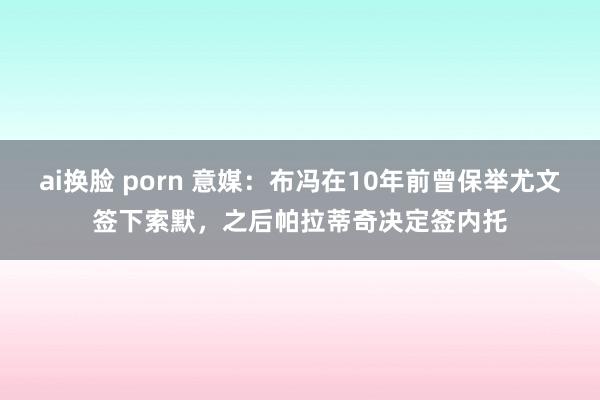 ai换脸 porn 意媒：布冯在10年前曾保举尤文签下索默，之后帕拉蒂奇决定签内托