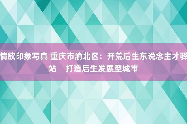 情欲印象写真 重庆市渝北区：开荒后生东说念主才驿站    打造后生发展型城市