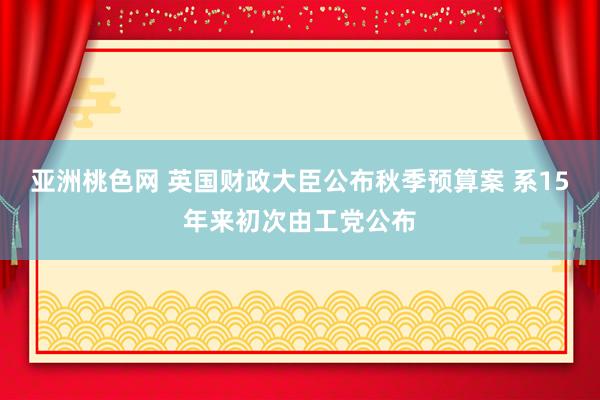 亚洲桃色网 英国财政大臣公布秋季预算案 系15年来初次由工党公布