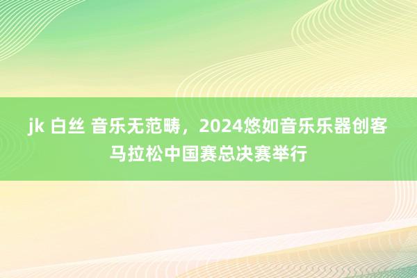 jk 白丝 音乐无范畴，2024悠如音乐乐器创客马拉松中国赛总决赛举行