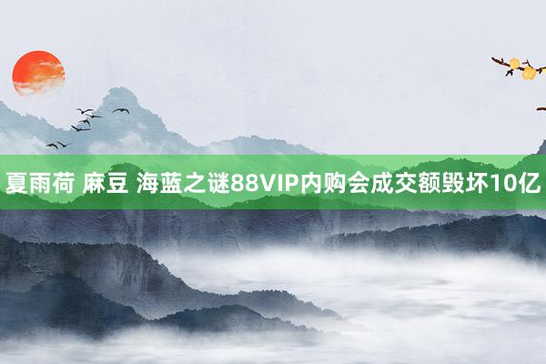 夏雨荷 麻豆 海蓝之谜88VIP内购会成交额毁坏10亿