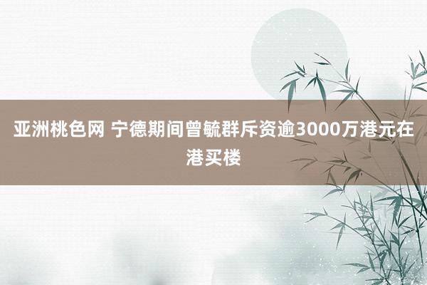 亚洲桃色网 宁德期间曾毓群斥资逾3000万港元在港买楼