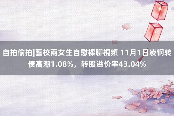 自拍偷拍]藝校兩女生自慰裸聊視頻 11月1日凌钢转债高潮1.08%，转股溢价率43.04%