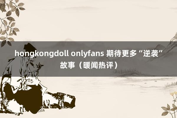 hongkongdoll onlyfans 期待更多“逆袭”故事（暖闻热评）