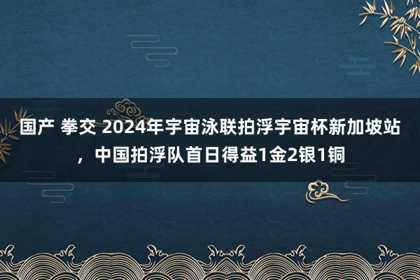 国产 拳交 2024年宇宙泳联拍浮宇宙杯新加坡站，中国拍浮队首日得益1金2银1铜