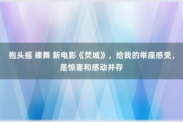 抱头摇 裸舞 新电影《焚城》，给我的举座感受，是惊喜和感动并存