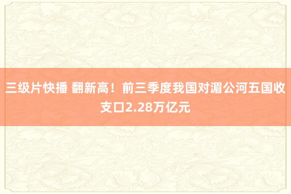 三级片快播 翻新高！前三季度我国对湄公河五国收支口2.28万亿元