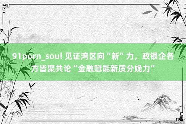 91porn_soul 见证湾区向“新”力，政银企各方皆聚共论“金融赋能新质分娩力”