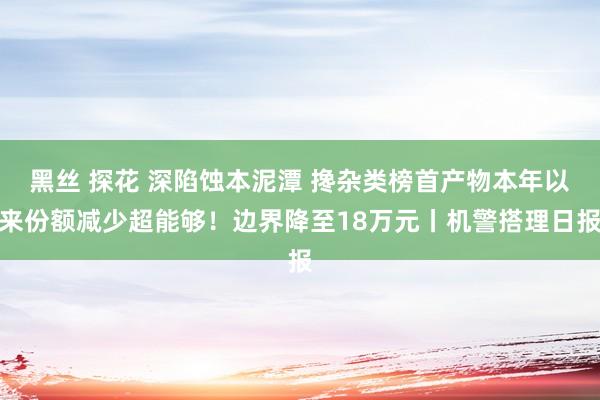 黑丝 探花 深陷蚀本泥潭 搀杂类榜首产物本年以来份额减少超能够！边界降至18万元丨机警搭理日报