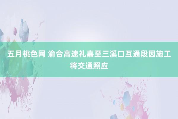 五月桃色网 渝合高速礼嘉至三溪口互通段因施工将交通照应