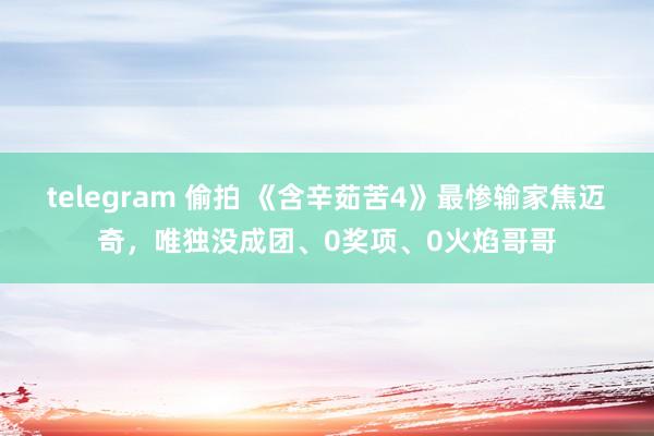 telegram 偷拍 《含辛茹苦4》最惨输家焦迈奇，唯独没成团、0奖项、0火焰哥哥