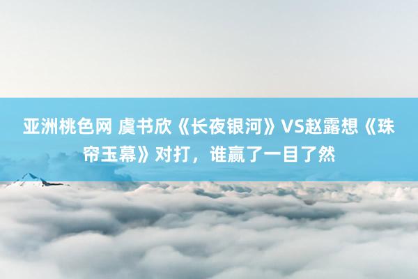 亚洲桃色网 虞书欣《长夜银河》VS赵露想《珠帘玉幕》对打，谁赢了一目了然