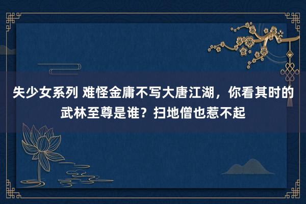 失少女系列 难怪金庸不写大唐江湖，你看其时的武林至尊是谁？扫地僧也惹不起