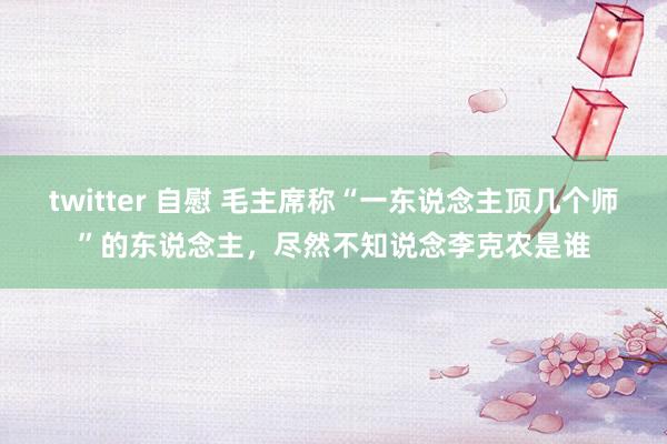 twitter 自慰 毛主席称“一东说念主顶几个师”的东说念主，尽然不知说念李克农是谁