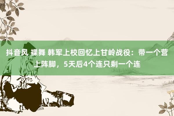 抖音风 裸舞 韩军上校回忆上甘岭战役：带一个营上阵脚，5天后4个连只剩一个连