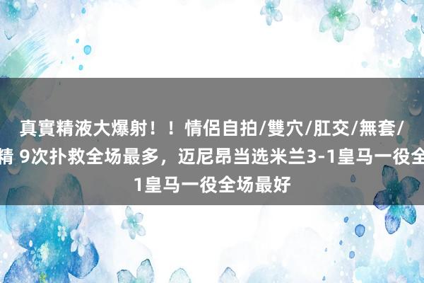 真實精液大爆射！！情侶自拍/雙穴/肛交/無套/大量噴精 9次扑救全场最多，迈尼昂当选米兰3-1皇马一役全场最好