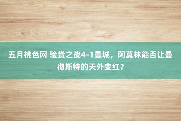 五月桃色网 验货之战4-1曼城，阿莫林能否让曼彻斯特的天外变红？